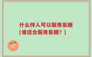 什么样人可以服用氨糖(谁适合服用氨糖？)
