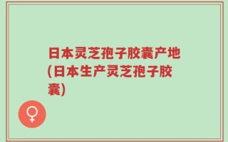 日本灵芝孢子胶囊产地(日本生产灵芝孢子胶囊)