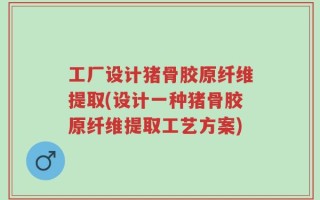 工厂设计猪骨胶原纤维提取(设计一种猪骨胶原纤维提取工艺方案)