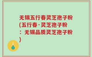 无锡五行春灵芝孢子粉(五行春·灵芝孢子粉：无锡品质灵芝孢子粉)