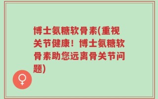 博士氨糖软骨素(重视关节健康！博士氨糖软骨素助您远离骨关节问题)