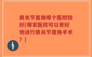 肩关节置换哪个医院较好(哪家医院可以更好地进行肩关节置换手术？)