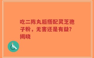 吃二陈丸后搭配灵芝孢子粉，无害还是有益？揭晓