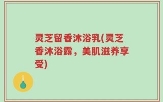 灵芝留香沐浴乳(灵芝香沐浴露，美肌滋养享受)