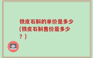 铁皮石斛的单价是多少(铁皮石斛售价是多少？)