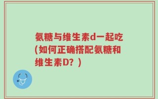 氨糖与维生素d一起吃(如何正确搭配氨糖和维生素D？)