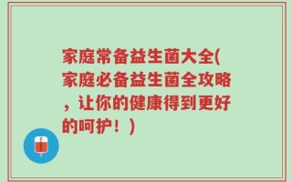 家庭常备益生菌大全(家庭必备益生菌全攻略，让你的健康得到更好的呵护！)