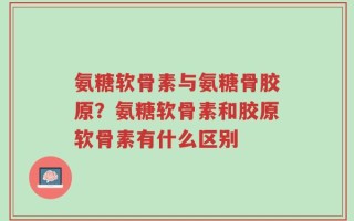氨糖软骨素与氨糖骨胶原？氨糖软骨素和胶原软骨素有什么区别