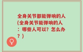 全身关节都能弹响的人(全身关节能弹响的人：哪些人可以？怎么办？)