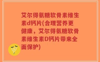 艾尔得氨糖软骨素维生素d钙片(合理营养更健康，艾尔得氨糖软骨素维生素D钙片带来全面保护)