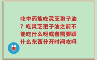 吃中药能吃灵芝孢子油？吃灵芝孢子油之前不能吃什么呀或者需要跟什么东西分开时间吃吗