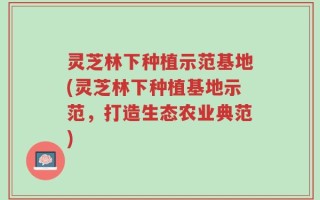 灵芝林下种植示范基地(灵芝林下种植基地示范，打造生态农业典范)
