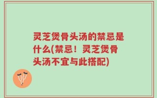 灵芝煲骨头汤的禁忌是什么(禁忌！灵芝煲骨头汤不宜与此搭配)