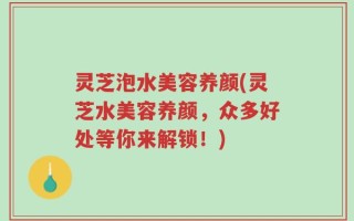 灵芝泡水美容养颜(灵芝水美容养颜，众多好处等你来解锁！)