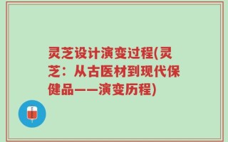 灵芝设计演变过程(灵芝：从古医材到现代保健品——演变历程)