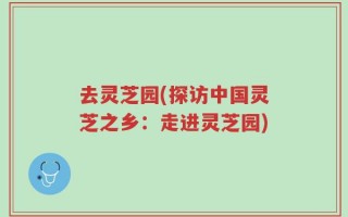 去灵芝园(探访中国灵芝之乡：走进灵芝园)