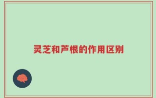 灵芝和芦根的作用区别