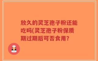 放久的灵芝孢子粉还能吃吗(灵芝孢子粉保质期过期后可否食用？