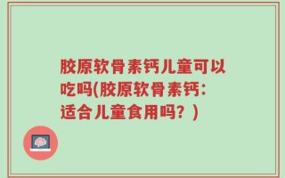 胶原软骨素钙儿童可以吃吗(胶原软骨素钙：适合儿童食用吗？)