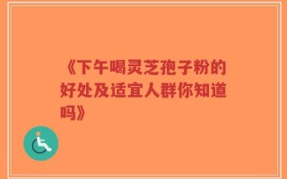 《下午喝灵芝孢子粉的好处及适宜人群你知道吗》