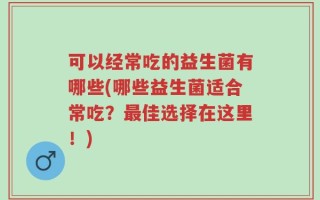可以经常吃的益生菌有哪些(哪些益生菌适合常吃？最佳选择在这里！)
