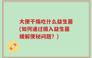 大便干燥吃什么益生菌(如何通过摄入益生菌缓解便秘问题？)