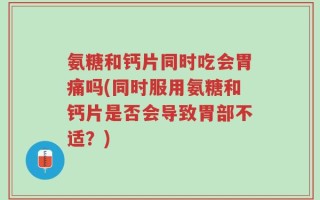 氨糖和钙片同时吃会胃痛吗(同时服用氨糖和钙片是否会导致胃部不适？)