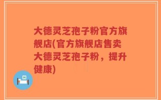 大德灵芝孢子粉官方旗舰店(官方旗舰店售卖大德灵芝孢子粉，提升健康)