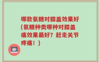 哪款氨糖对膝盖效果好(氨糖种类哪种对膝盖痛效果最好？赶走关节疼痛！)