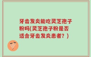 牙齿发炎能吃灵芝孢子粉吗(灵芝孢子粉是否适合牙齿发炎患者？)