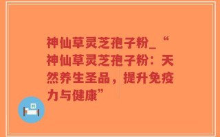 神仙草灵芝孢子粉_“神仙草灵芝孢子粉：天然养生圣品，提升免疫力与健康”