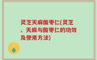 灵芝天麻酸枣仁(灵芝、天麻与酸枣仁的功效及使用方法)