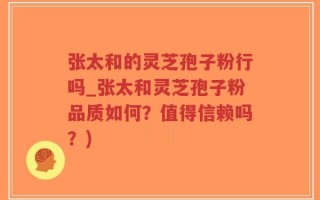 张太和的灵芝孢子粉行吗_张太和灵芝孢子粉品质如何？值得信赖吗？)