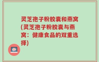 灵芝孢子粉胶囊和燕窝(灵芝孢子粉胶囊与燕窝：健康食品的双重选择)