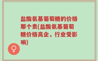 盐酸氨基葡萄糖的价格那个贵(盐酸氨基葡萄糖价格高企，行业受影响)