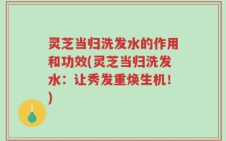 灵芝当归洗发水的作用和功效(灵芝当归洗发水：让秀发重焕生机！)