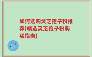 如何选购灵芝孢子粉推荐(精选灵芝孢子粉购买指南)