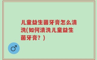 儿童益生菌牙膏怎么清洗(如何清洗儿童益生菌牙膏？)