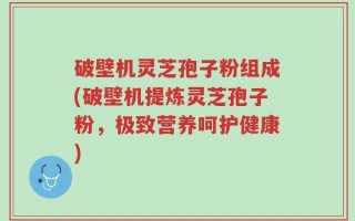 破壁机灵芝孢子粉组成(破壁机提炼灵芝孢子粉，极致营养呵护健康)