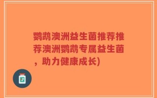 鹦鹉澳洲益生菌推荐推荐澳洲鹦鹉专属益生菌，助力健康成长)