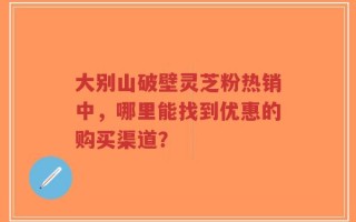 大别山破壁灵芝粉热销中，哪里能找到优惠的购买渠道？