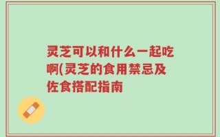 灵芝可以和什么一起吃啊(灵芝的食用禁忌及佐食搭配指南