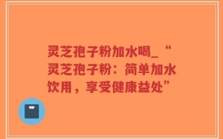 灵芝孢子粉加水喝_“灵芝孢子粉：简单加水饮用，享受健康益处”