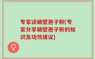 专家谈破壁孢子粉(专家分享破壁孢子粉的知识及功效建议)