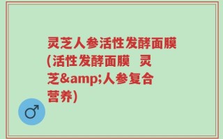灵芝人参活性发酵面膜(活性发酵面膜  灵芝&人参复合营养)