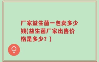 厂家益生菌一包卖多少钱(益生菌厂家出售价格是多少？)