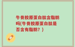 牛骨胶原蛋白肽含脂肪吗(牛骨胶原蛋白肽是否含有脂肪？)