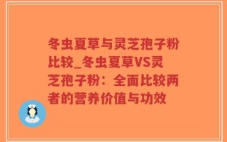 冬虫夏草与灵芝孢子粉比较_冬虫夏草VS灵芝孢子粉：全面比较两者的营养价值与功效