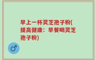 早上一杯灵芝孢子粉(提高健康：早餐喝灵芝孢子粉)