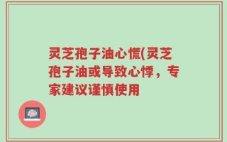 灵芝孢子油心慌(灵芝孢子油或导致心悸，专家建议谨慎使用
